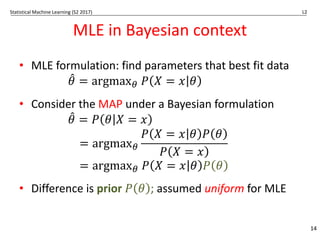 Statistical Machine Learning (S2 2017) L2
MLE in Bayesian context
• MLE formulation: find parameters that best fit data
𝜃
3 = argmax# 𝑃 𝑋 = 𝑥 𝜃
• Consider the MAP under a Bayesian formulation
𝜃
3 = 𝑃 𝜃 𝑋 = 𝑥
= argmax#
𝑃 𝑋 = 𝑥 𝜃 𝑃 𝜃
𝑃 𝑋 = 𝑥
= argmax# 𝑃 𝑋 = 𝑥 𝜃 𝑃 𝜃
• Difference is prior 𝑃 𝜃 ; assumed uniform for MLE
14
 