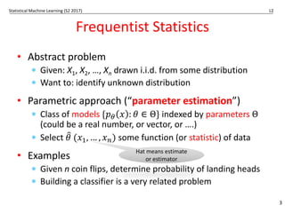 Statistical Machine Learning (S2 2017) L2
Frequentist Statistics
• Abstract problem
* Given: X1, X2, …, Xn drawn i.i.d. from some distribution
* Want to: identify unknown distribution
• Parametric approach (“parameter estimation”)
* Class of models {𝑝# 𝑥 : 𝜃 ∈ Θ} indexed by parameters Θ
(could be a real number, or vector, or ….)
* Select 𝜃
* (𝑥-, … , 𝑥0) some function (or statistic) of data
• Examples
* Given n coin flips, determine probability of landing heads
* Building a classifier is a very related problem
3
Hat means estimate
or estimator
 