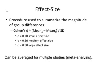 4.3
                        Effect-Size
• Procedure used to summarize the magnitude
  of group differences.
       – Cohen’s d = (MeanA – MeanB) / SD
         • d = 0.20 small effect size
         • d = 0.50 medium effect size
         • d = 0.80 large effect size


Can be averaged for multiple studies (meta-analysis).
 