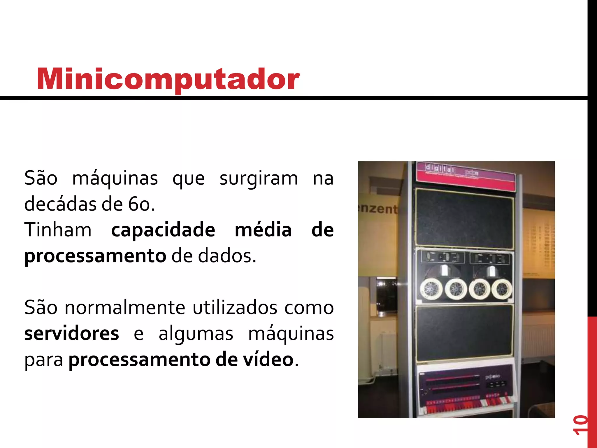 Minicomputador
São máquinas que surgiram na
decádas de 60.
Tinham capacidade média de
processamento de dados.
São normalmente utilizados como
servidores e algumas máquinas
para processamento de vídeo.
10
 