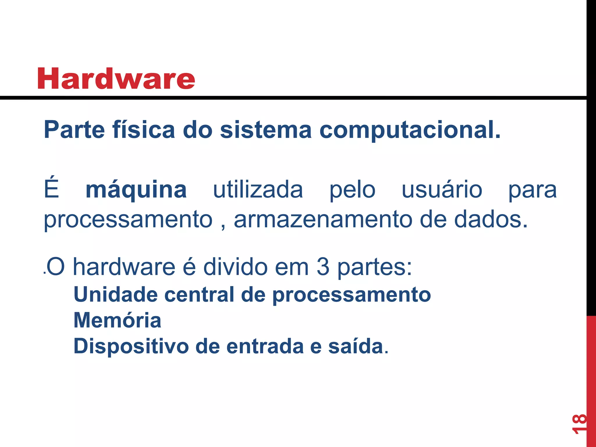 Hardware
Parte física do sistema computacional.
É máquina utilizada pelo usuário para
processamento , armazenamento de dados.
O hardware é divido em 3 partes:
Unidade central de processamento
Memória
Dispositivo de entrada e saída.
18
 