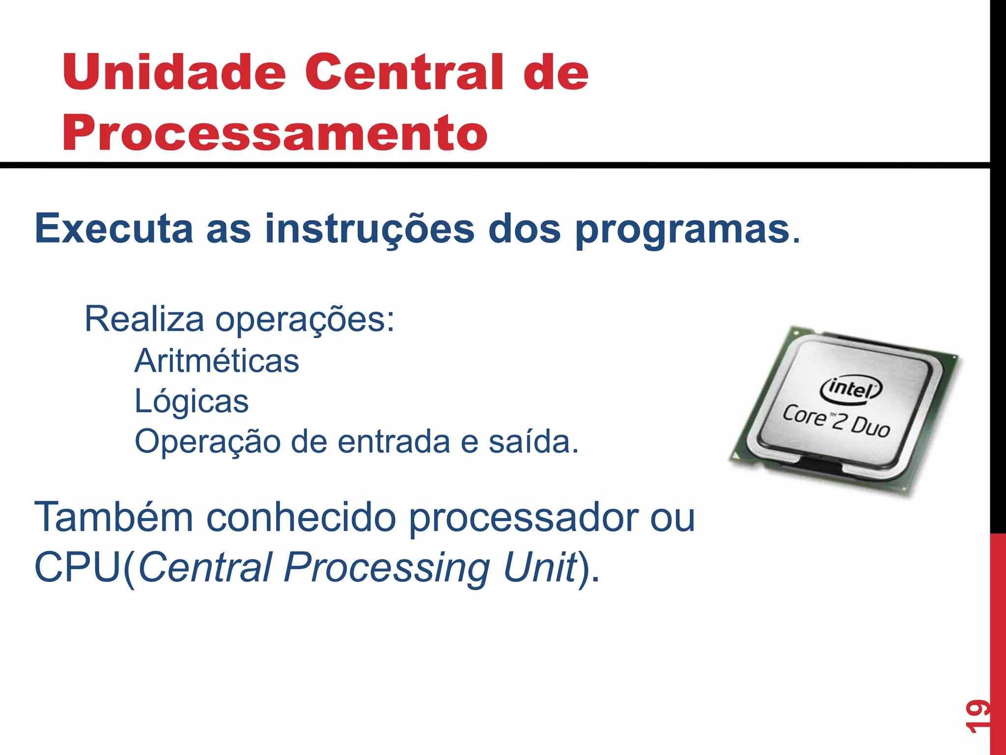 Unidade Central de
Processamento
19
Executa as instruções dos programas.
Realiza operações:
Aritméticas
Lógicas
Operação de entrada e saída.
Também conhecido processador ou
CPU(Central Processing Unit).
 