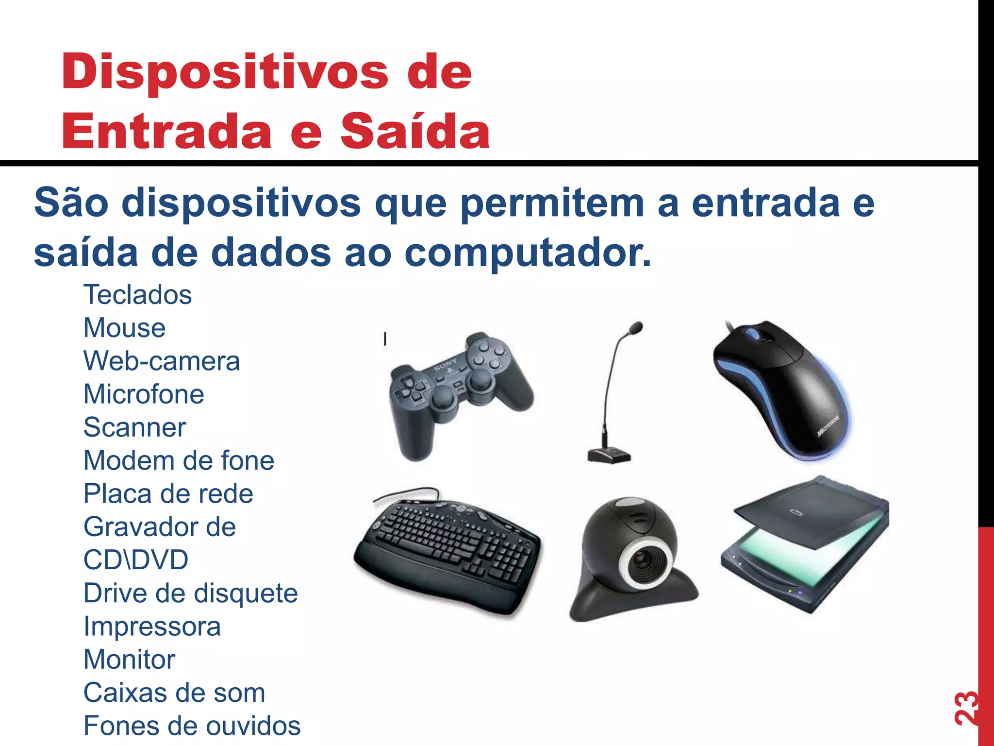 Dispositivos de
Entrada e Saída
23
São dispositivos que permitem a entrada e
saída de dados ao computador.
Teclados
Mouse
Web-camera
Microfone
Scanner
Modem de fone
Placa de rede
Gravador de
CDDVD
Drive de disquete
Impressora
Monitor
Caixas de som
Fones de ouvidos
 
