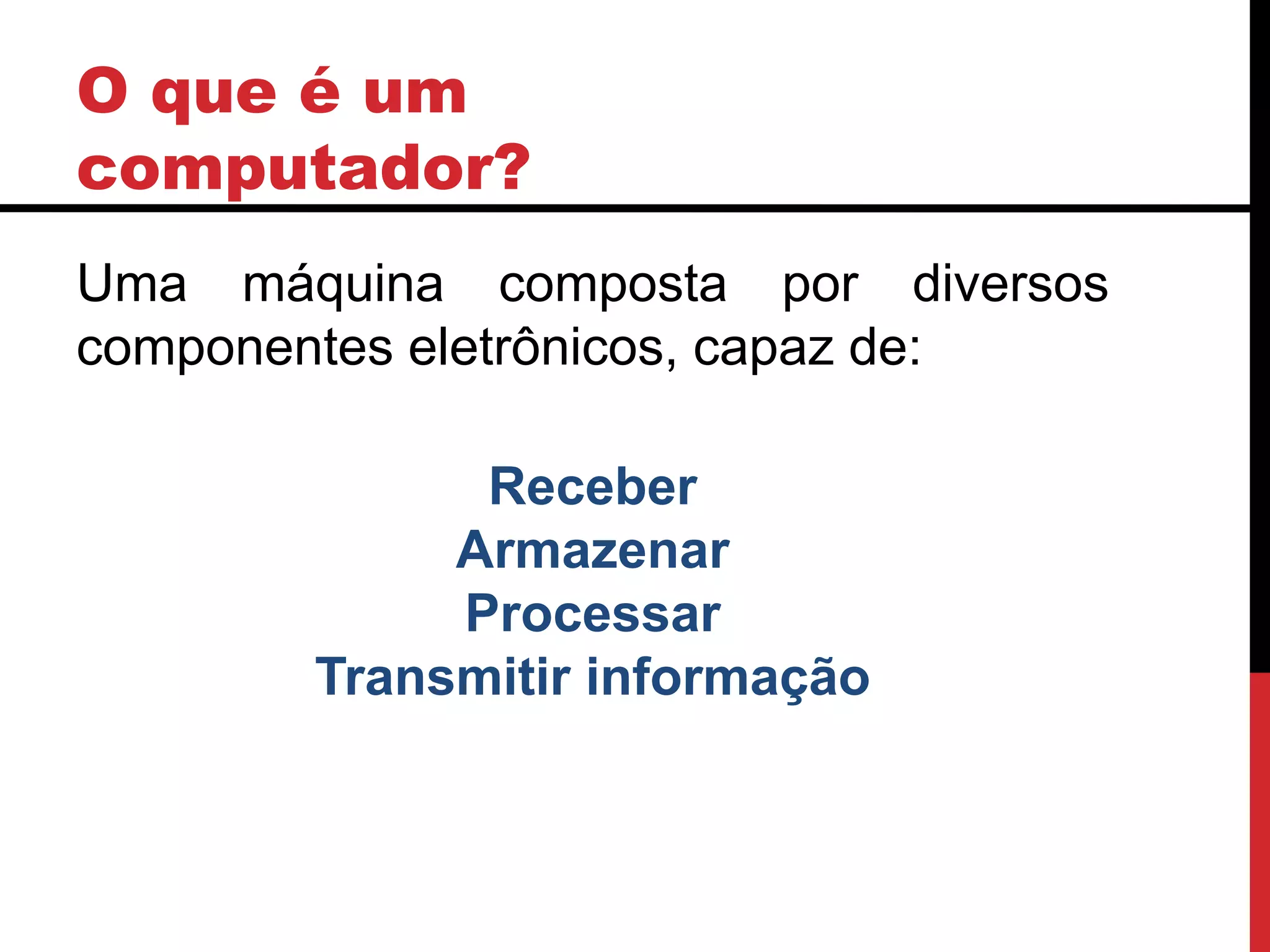 O que é um
computador?
Uma máquina composta por diversos
componentes eletrônicos, capaz de:
Receber
Armazenar
Processar
Transmitir informação
 
