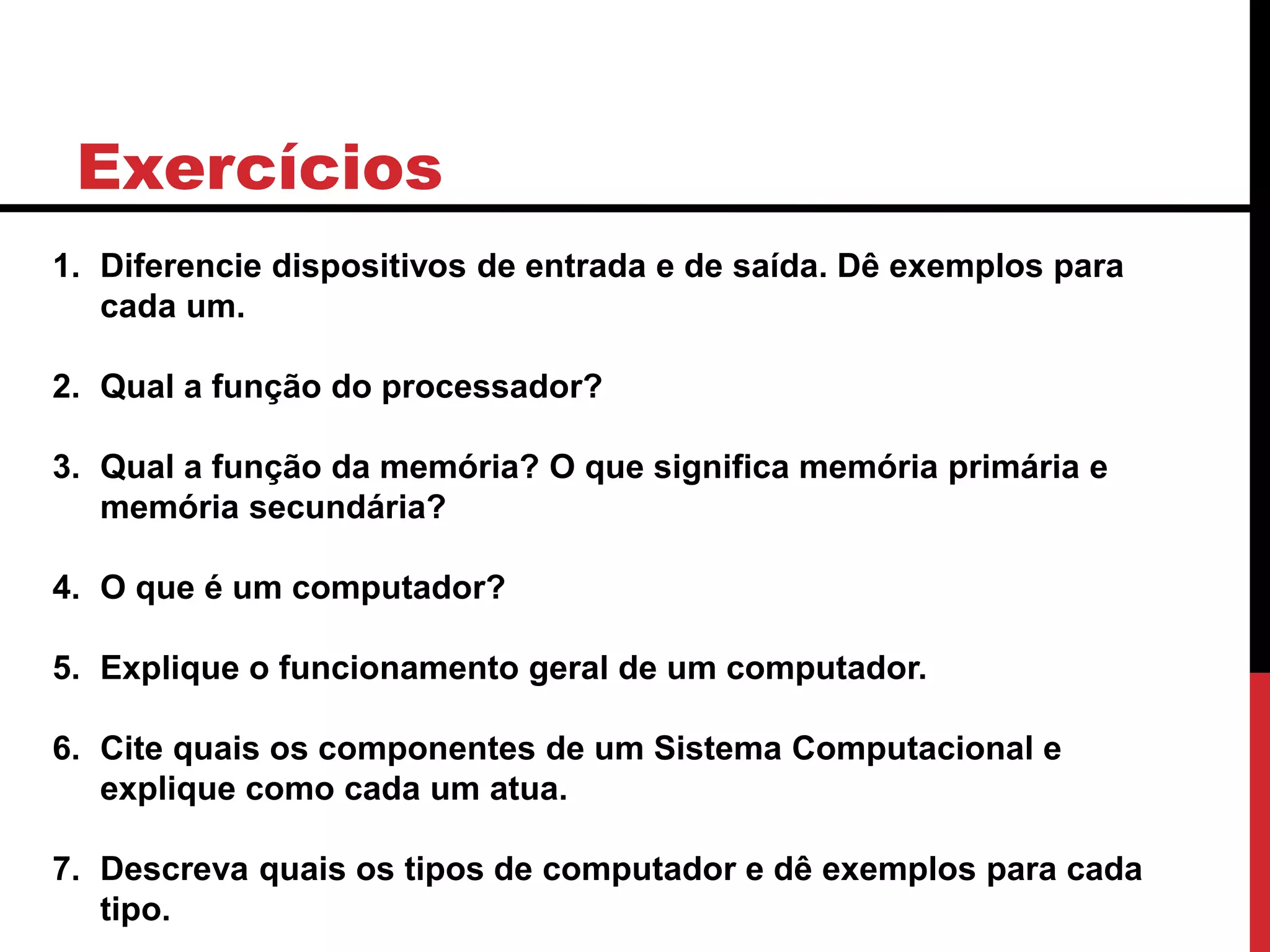 Exercícios
1. Diferencie dispositivos de entrada e de saída. Dê exemplos para
cada um.
2. Qual a função do processador?
3. Qual a função da memória? O que significa memória primária e
memória secundária?
4. O que é um computador?
5. Explique o funcionamento geral de um computador.
6. Cite quais os componentes de um Sistema Computacional e
explique como cada um atua.
7. Descreva quais os tipos de computador e dê exemplos para cada
tipo.
 
