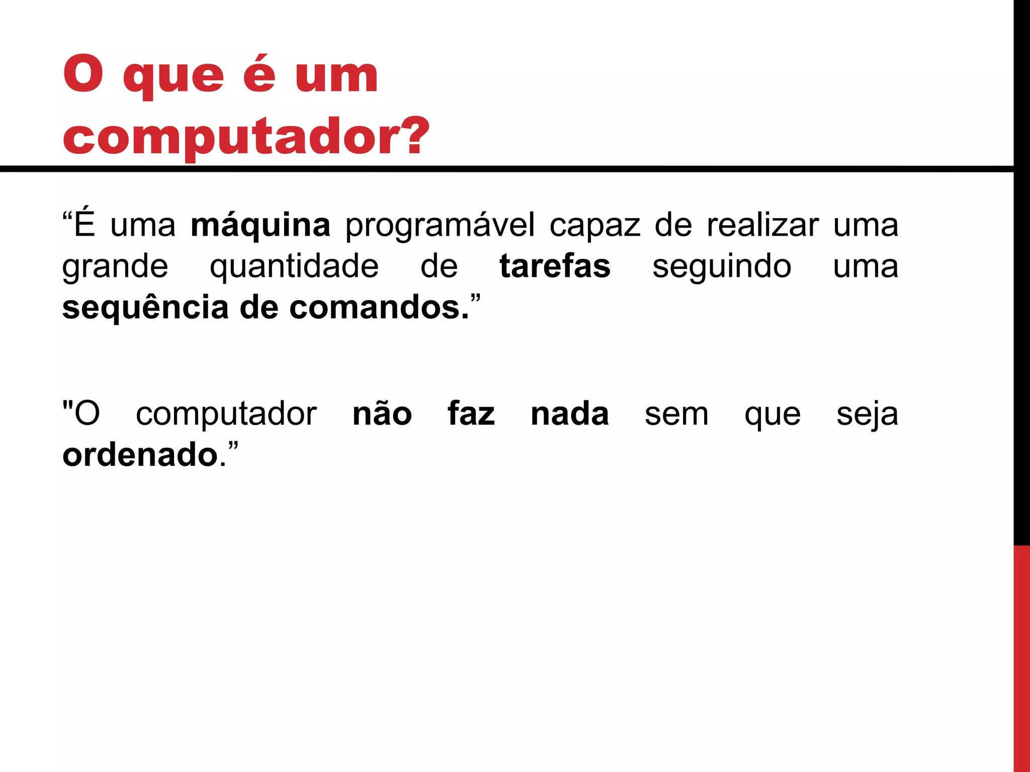 O que é um
computador?
“É uma máquina programável capaz de realizar uma
grande quantidade de tarefas seguindo uma
sequência de comandos.”
"O computador não faz nada sem que seja
ordenado.”
 