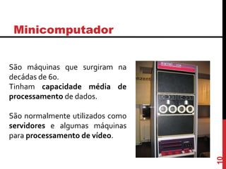 Minicomputador
São máquinas que surgiram na
decádas de 60.
Tinham capacidade média de
processamento de dados.
São normalmente utilizados como
servidores e algumas máquinas
para processamento de vídeo.
10
 