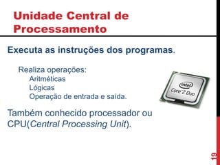 Unidade Central de
Processamento
19
Executa as instruções dos programas.
Realiza operações:
Aritméticas
Lógicas
Operação de entrada e saída.
Também conhecido processador ou
CPU(Central Processing Unit).
 