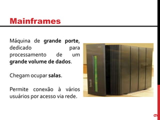 Mainframes
Máquina de grande porte,
dedicado para
processamento de um
grande volume de dados.
Chegam ocupar salas.
Permite conexão à vários
usuários por acesso via rede.
9
 