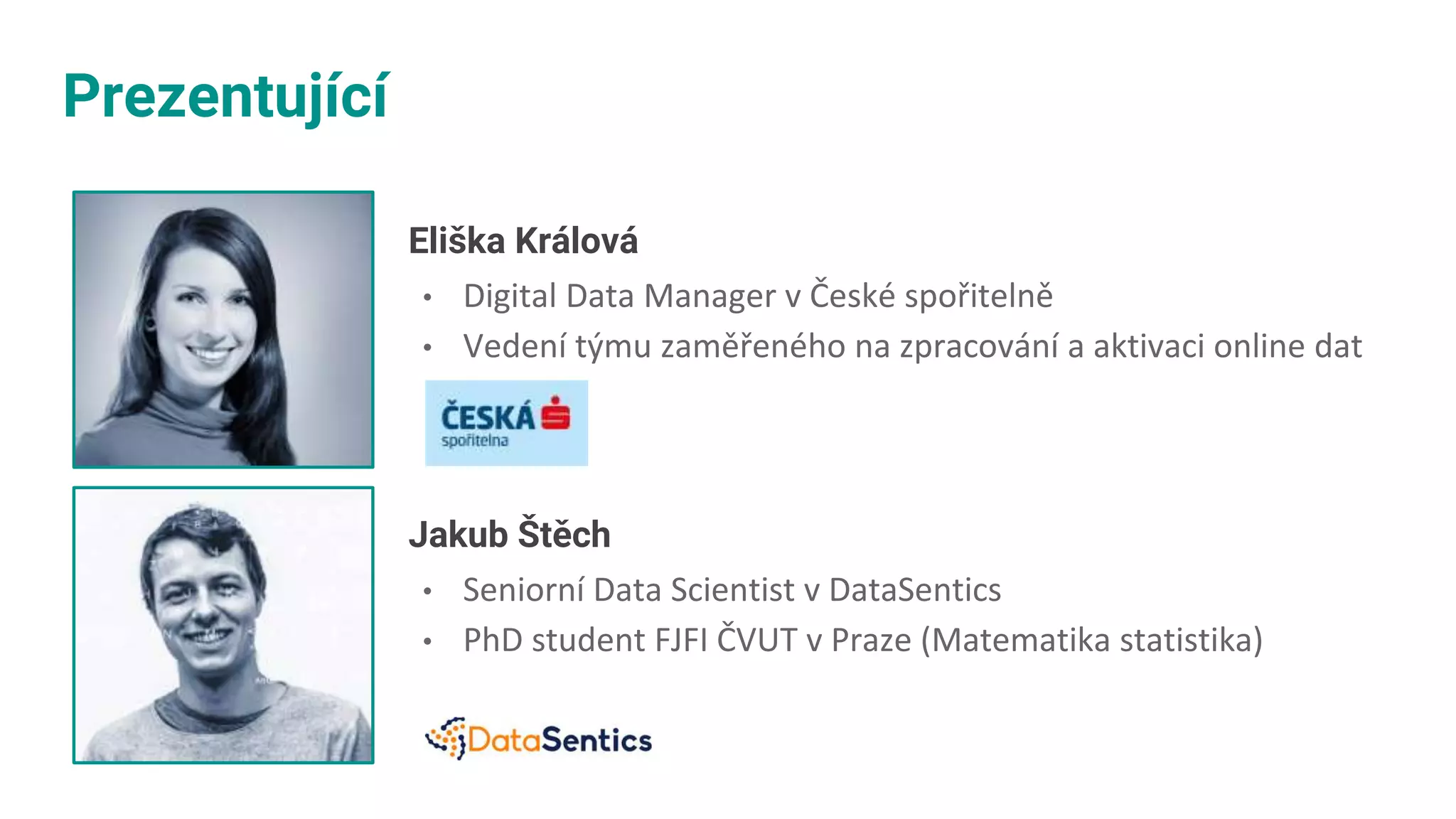 Prezentující
Eliška Králová
• Digital Data Manager v České spořitelně
• Vedení týmu zaměřeného na zpracování a aktivaci online dat
Jakub Štěch
• Seniorní Data Scientist v DataSentics​
• PhD student FJFI ČVUT v Praze (Matematika ​statistika)
 