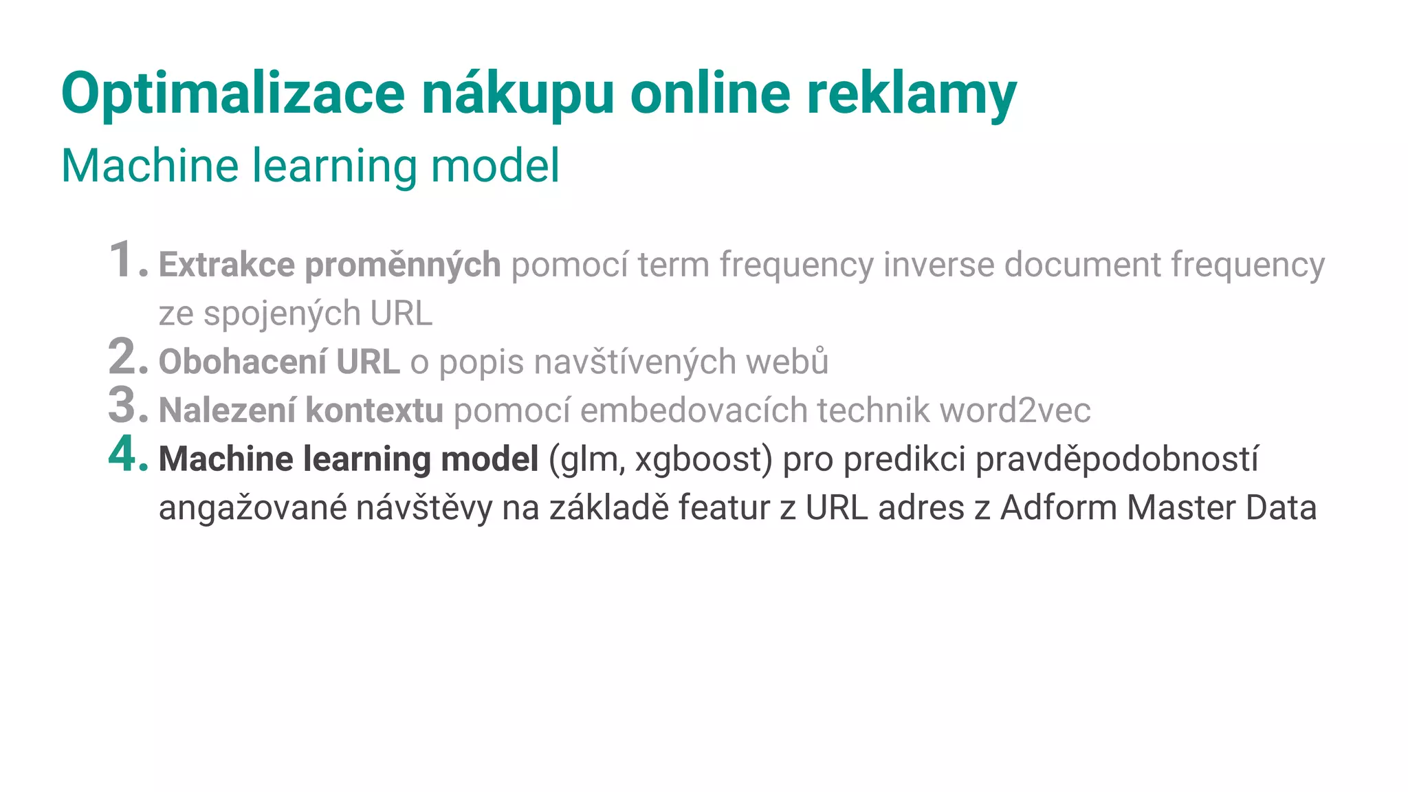 Optimalizace nákupu online reklamy
Machine learning model
1.Extrakce proměnných pomocí term frequency inverse document frequency
ze spojených URL
2.Obohacení URL o popis navštívených webů
3.Nalezení kontextu pomocí embedovacích technik word2vec
4.Machine learning model (glm, xgboost) pro predikci pravděpodobností
angažované návštěvy na základě featur z URL adres z Adform Master Data
 