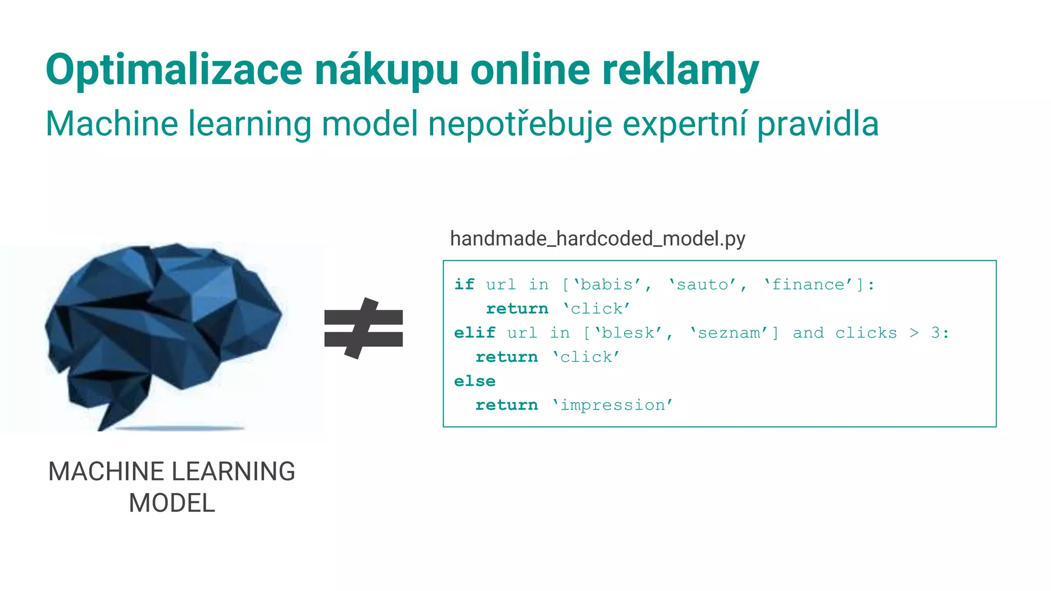 Optimalizace nákupu online reklamy
Machine learning model nepotřebuje expertní pravidla
handmade_hardcoded_model.py​
if url in [‘babis’, ‘sauto’, ‘finance’]:
return ‘click’
elif url in [‘blesk’, ‘seznam’] and clicks > 3:
return ‘click’
else
return ‘impression’
MACHINE LEARNING
MODEL
 