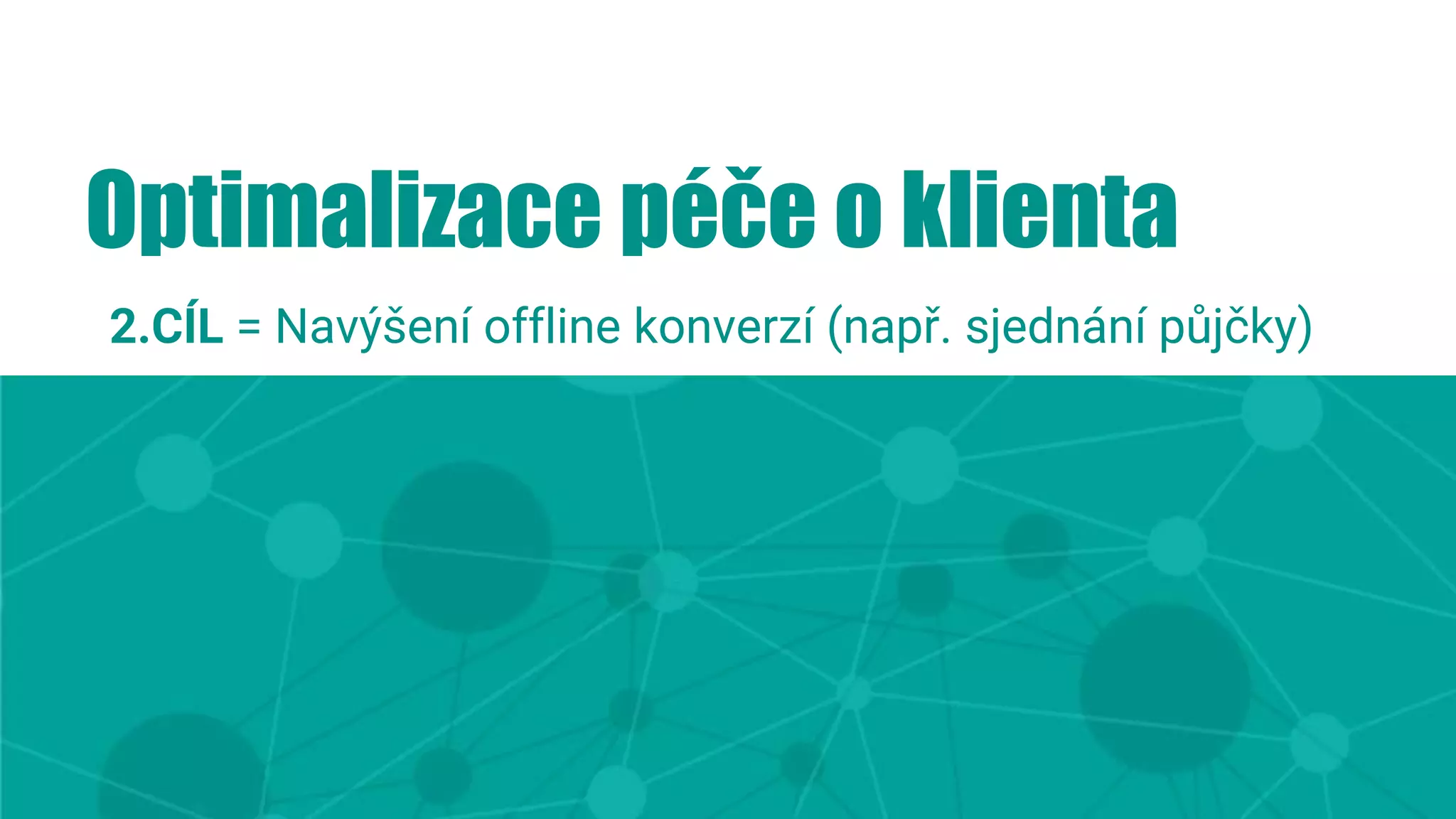 Optimalizace péče o klienta
2.CÍL = Navýšení offline konverzí (např. sjednání půjčky)
 