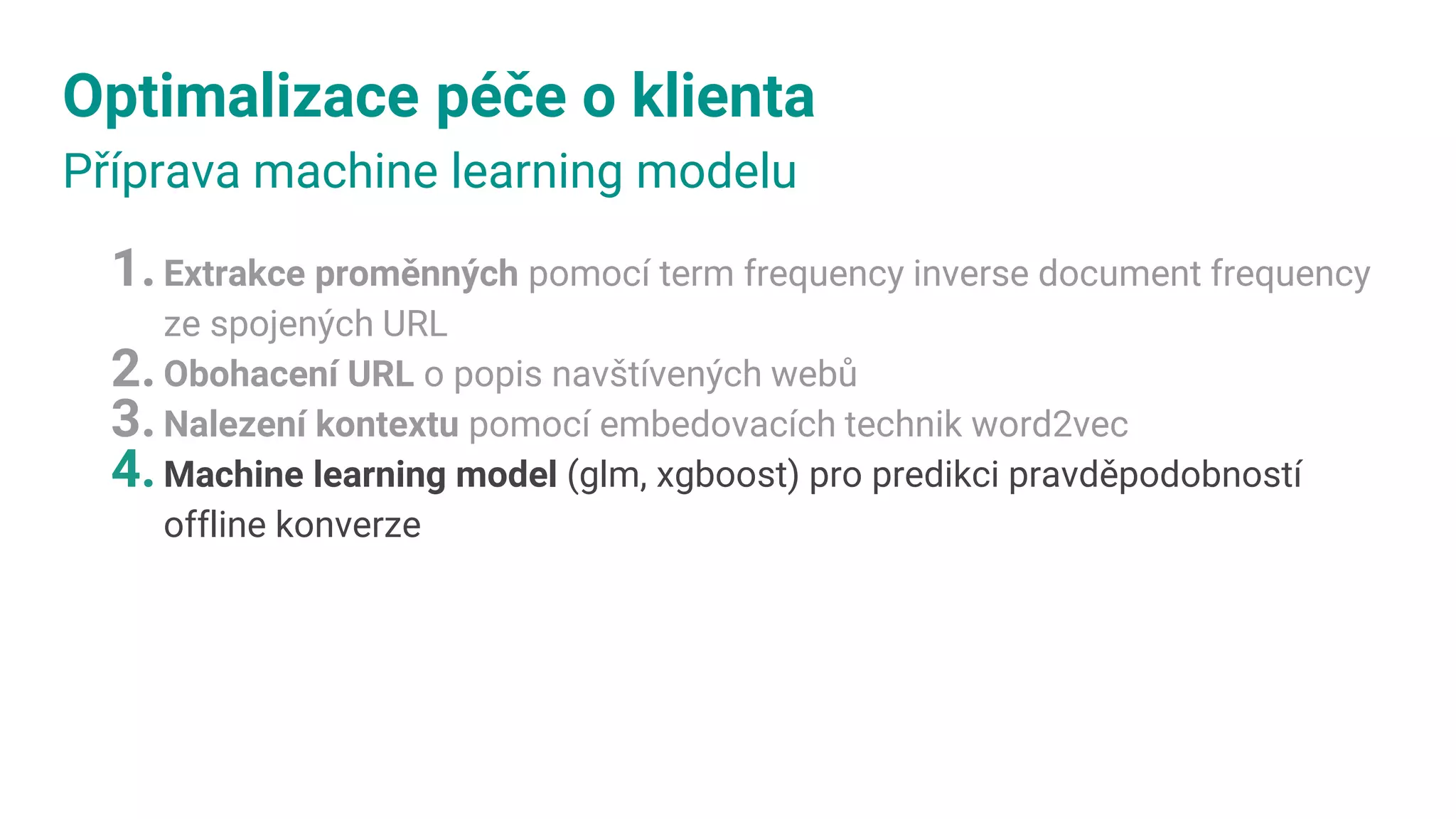 Optimalizace péče o klienta
Příprava machine learning modelu
1.Extrakce proměnných pomocí term frequency inverse document frequency
ze spojených URL
2.Obohacení URL o popis navštívených webů
3.Nalezení kontextu pomocí embedovacích technik word2vec
4.Machine learning model (glm, xgboost) pro predikci pravděpodobností
offline konverze
 