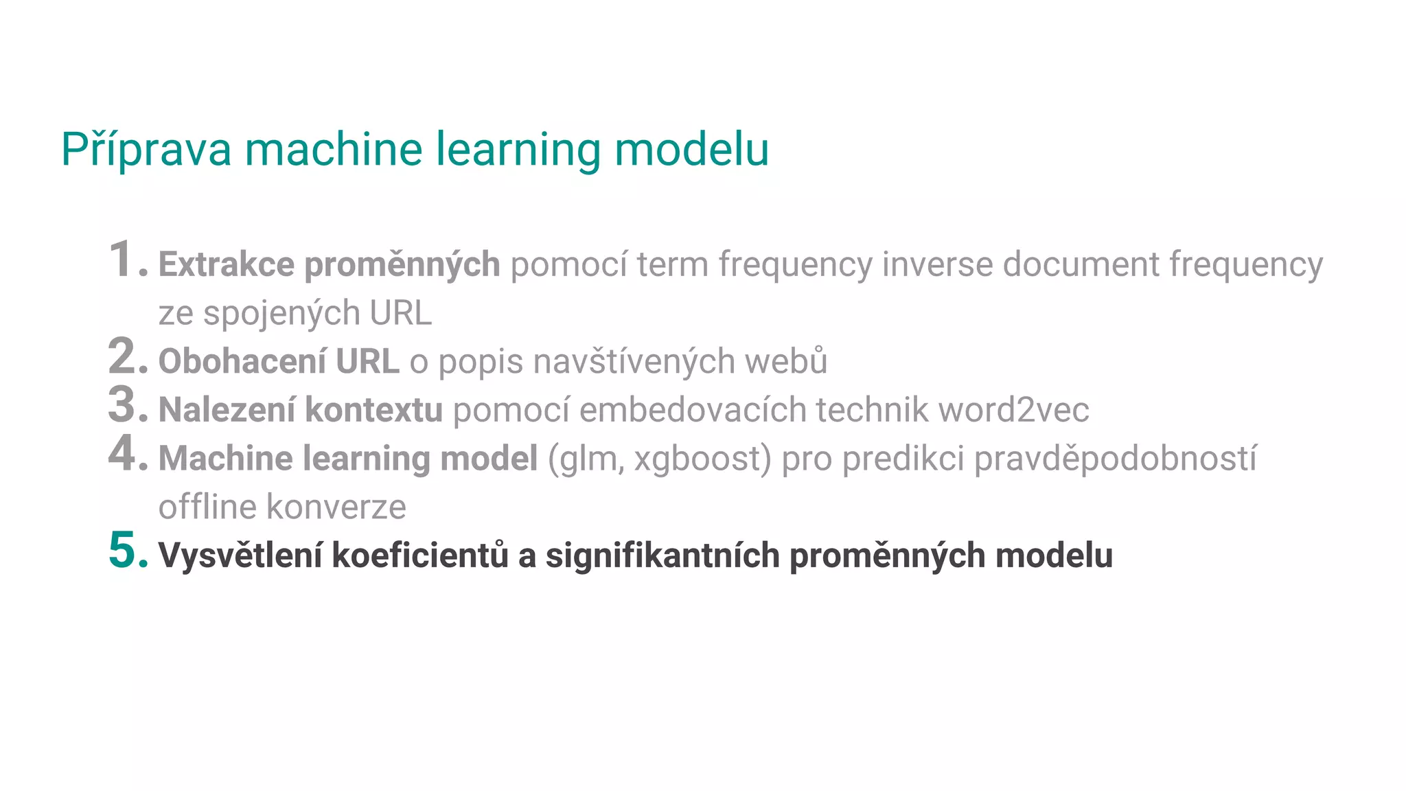 Příprava machine learning modelu
1.Extrakce proměnných pomocí term frequency inverse document frequency
ze spojených URL
2.Obohacení URL o popis navštívených webů
3.Nalezení kontextu pomocí embedovacích technik word2vec
4.Machine learning model (glm, xgboost) pro predikci pravděpodobností
offline konverze
5.Vysvětlení koeficientů a signifikantních proměnných modelu
 