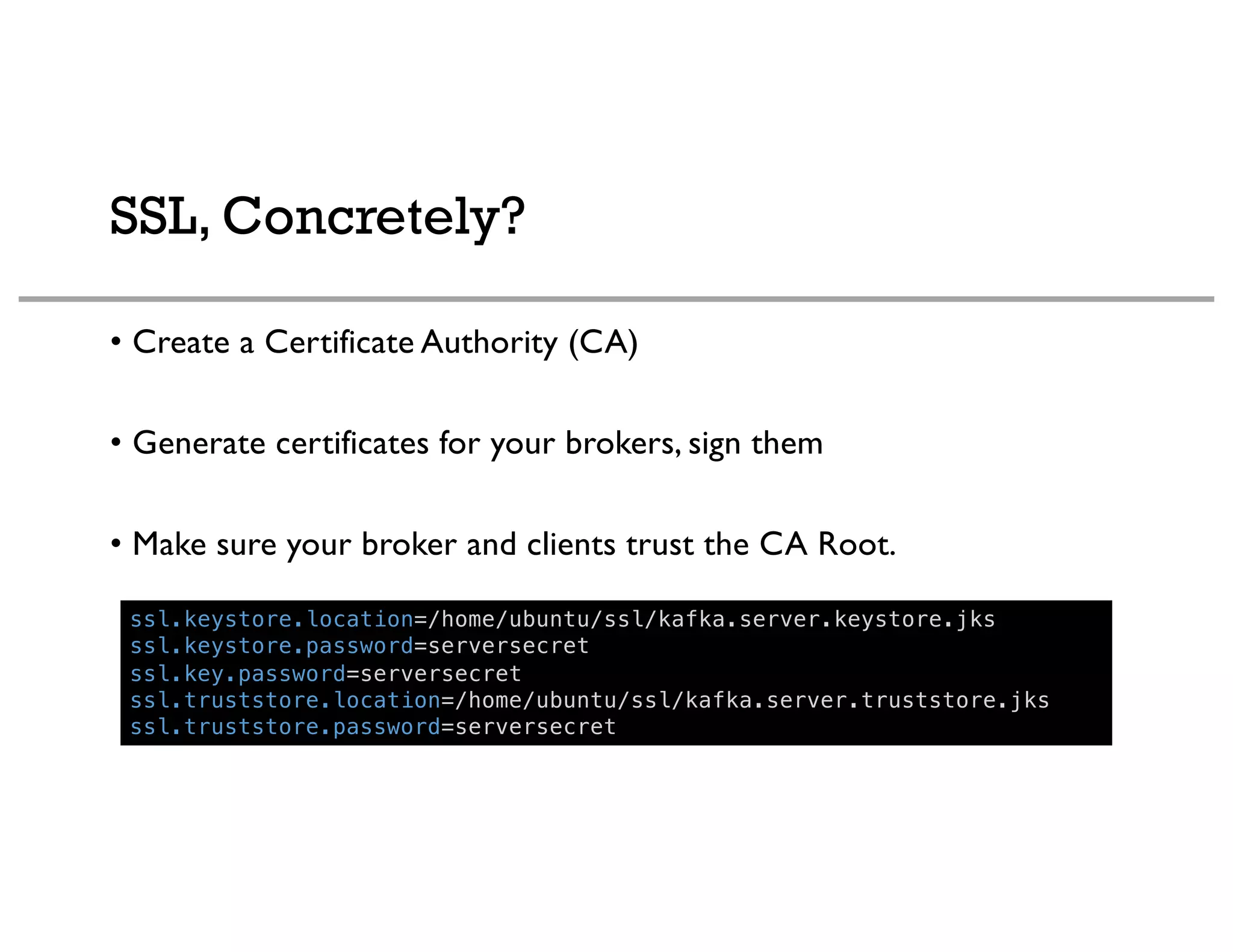 SSL, Concretely?
• Create a Certificate Authority (CA)
• Generate certificates for your brokers, sign them
• Make sure your broker and clients trust the CA Root.
ssl.keystore.location=/home/ubuntu/ssl/kafka.server.keystore.jks
ssl.keystore.password=serversecret
ssl.key.password=serversecret
ssl.truststore.location=/home/ubuntu/ssl/kafka.server.truststore.jks
ssl.truststore.password=serversecret
 