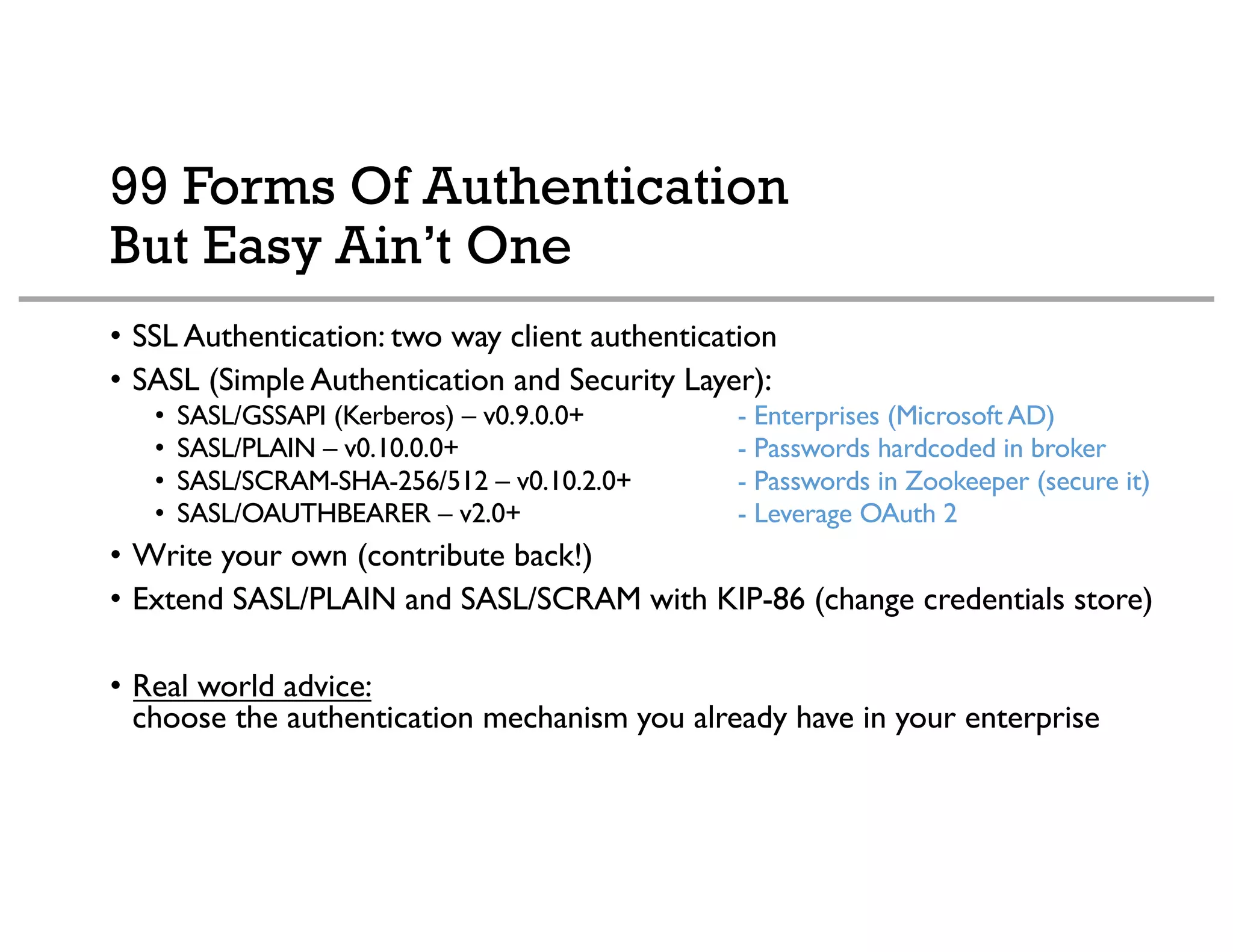99 Forms Of Authentication
But Easy Ain’t One
• SSL Authentication: two way client authentication
• SASL (Simple Authentication and Security Layer):
• SASL/GSSAPI (Kerberos) – v0.9.0.0+ - Enterprises (Microsoft AD)
• SASL/PLAIN – v0.10.0.0+ - Passwords hardcoded in broker
• SASL/SCRAM-SHA-256/512 – v0.10.2.0+ - Passwords in Zookeeper (secure it)
• SASL/OAUTHBEARER – v2.0+ - Leverage OAuth 2
• Write your own (contribute back!)
• Extend SASL/PLAIN and SASL/SCRAM with KIP-86 (change credentials store)
• Real world advice:
choose the authentication mechanism you already have in your enterprise
 