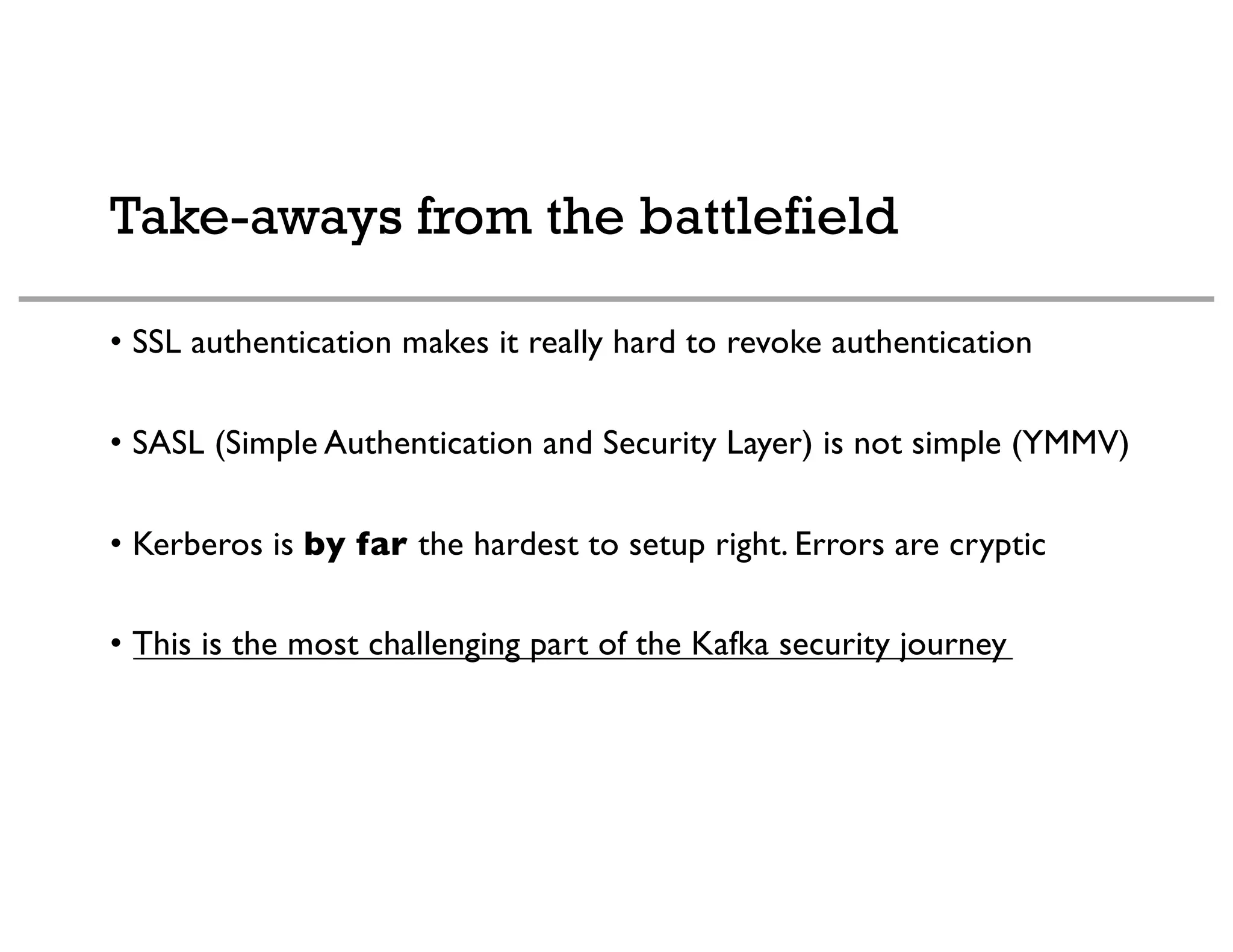 Take-aways from the battlefield
• SSL authentication makes it really hard to revoke authentication
• SASL (Simple Authentication and Security Layer) is not simple (YMMV)
• Kerberos is by far the hardest to setup right. Errors are cryptic
• This is the most challenging part of the Kafka security journey
 