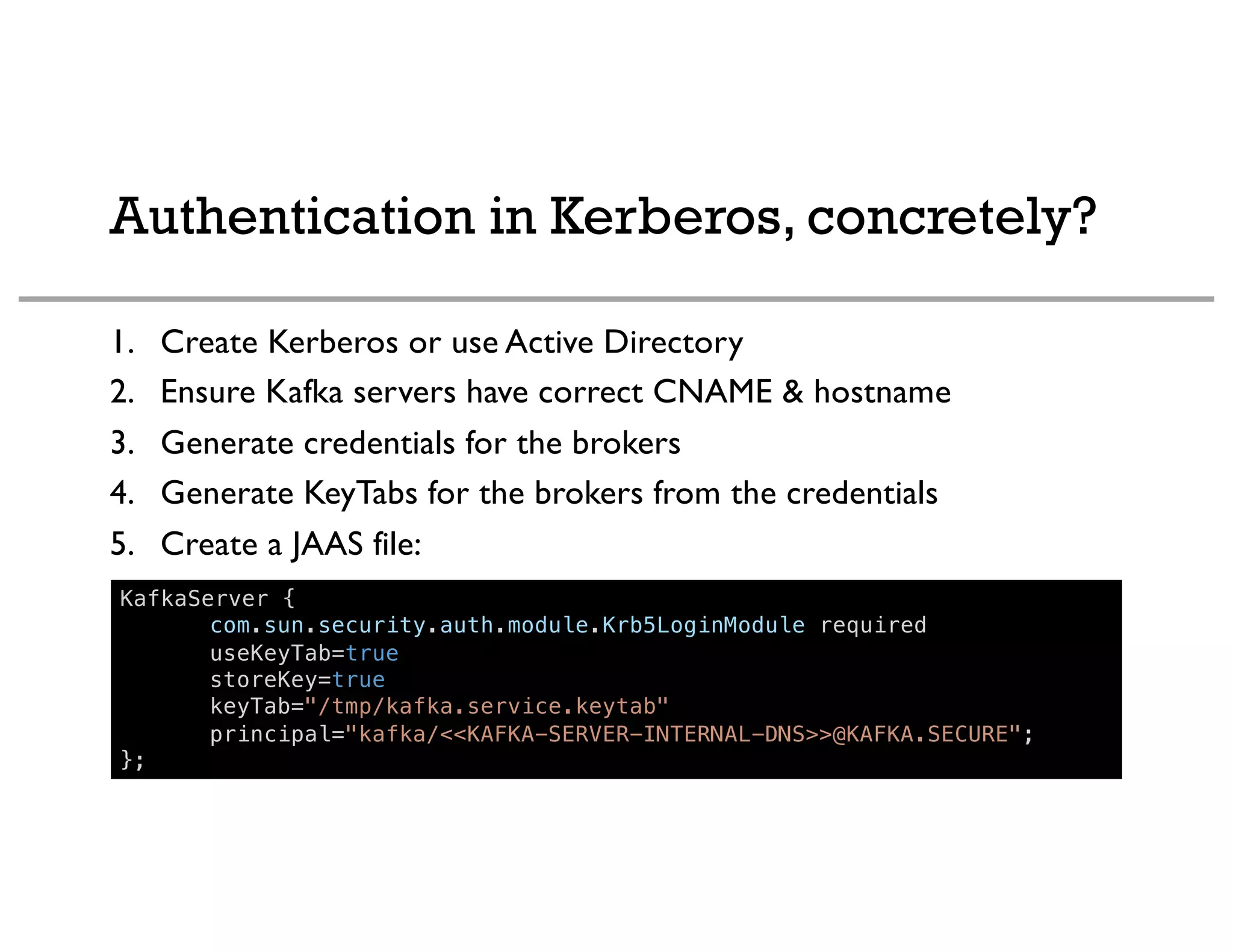 Authentication in Kerberos, concretely?
1. Create Kerberos or use Active Directory
2. Ensure Kafka servers have correct CNAME & hostname
3. Generate credentials for the brokers
4. Generate KeyTabs for the brokers from the credentials
5. Create a JAAS file:
KafkaServer {
com.sun.security.auth.module.Krb5LoginModule required
useKeyTab=true
storeKey=true
keyTab="/tmp/kafka.service.keytab"
principal="kafka/<<KAFKA-SERVER-INTERNAL-DNS>>@KAFKA.SECURE";
};
 