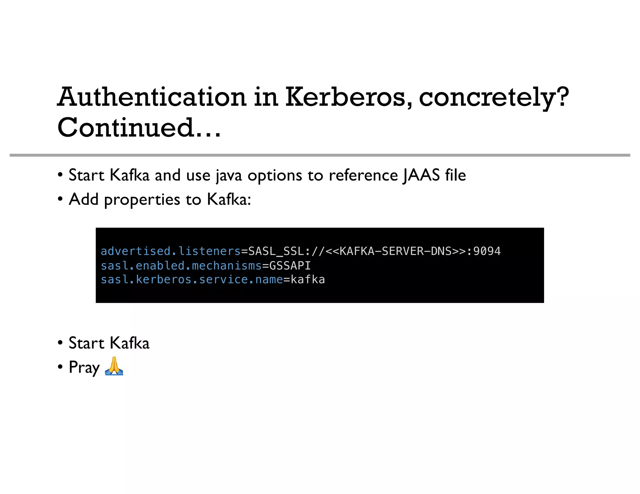 Authentication in Kerberos, concretely?
Continued…
• Start Kafka and use java options to reference JAAS file
• Add properties to Kafka:
• Start Kafka
• Pray !
advertised.listeners=SASL_SSL://<<KAFKA-SERVER-DNS>>:9094
sasl.enabled.mechanisms=GSSAPI
sasl.kerberos.service.name=kafka
 