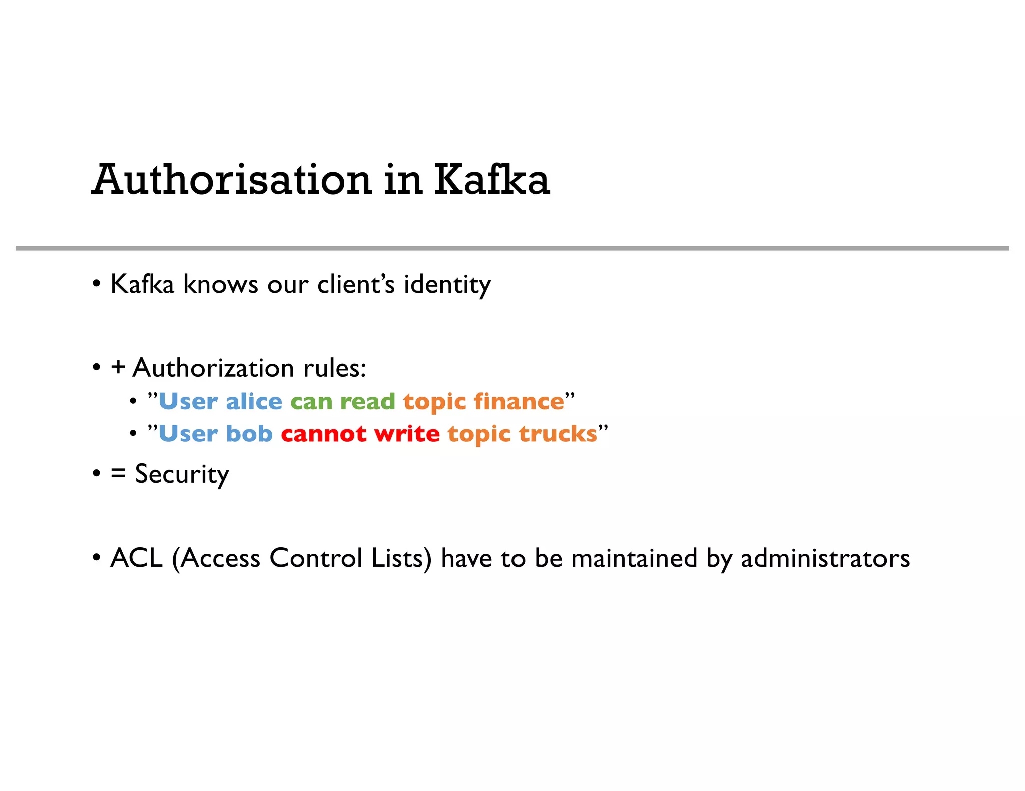 Authorisation in Kafka
• Kafka knows our client’s identity
• + Authorization rules:
• ”User alice can read topic finance”
• ”User bob cannot write topic trucks”
• = Security
• ACL (Access Control Lists) have to be maintained by administrators
 