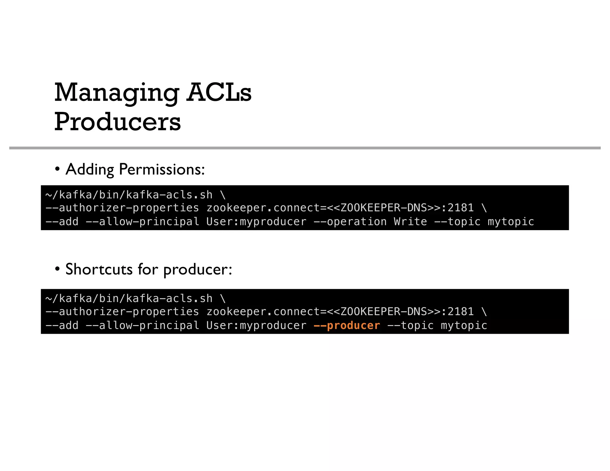 Managing ACLs
Producers
• Adding Permissions:
• Shortcuts for producer:
~/kafka/bin/kafka-acls.sh 
--authorizer-properties zookeeper.connect=<<ZOOKEEPER-DNS>>:2181 
--add --allow-principal User:myproducer --operation Write --topic mytopic
~/kafka/bin/kafka-acls.sh 
--authorizer-properties zookeeper.connect=<<ZOOKEEPER-DNS>>:2181 
--add --allow-principal User:myproducer --producer --topic mytopic
 