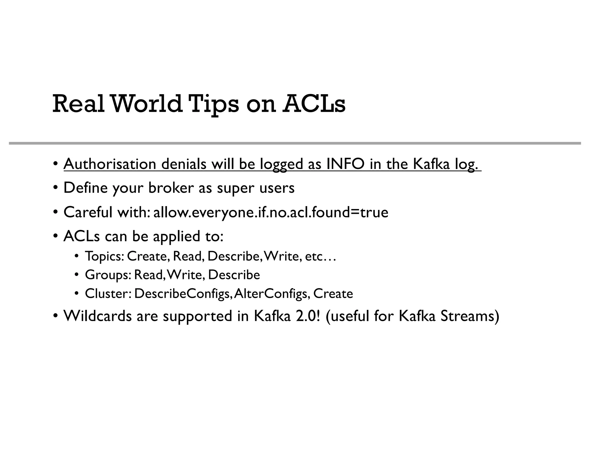 Real World Tips on ACLs
• Authorisation denials will be logged as INFO in the Kafka log.
• Define your broker as super users
• Careful with: allow.everyone.if.no.acl.found=true
• ACLs can be applied to:
• Topics: Create, Read, Describe,Write, etc…
• Groups: Read,Write, Describe
• Cluster: DescribeConfigs,AlterConfigs, Create
• Wildcards are supported in Kafka 2.0! (useful for Kafka Streams)
 
