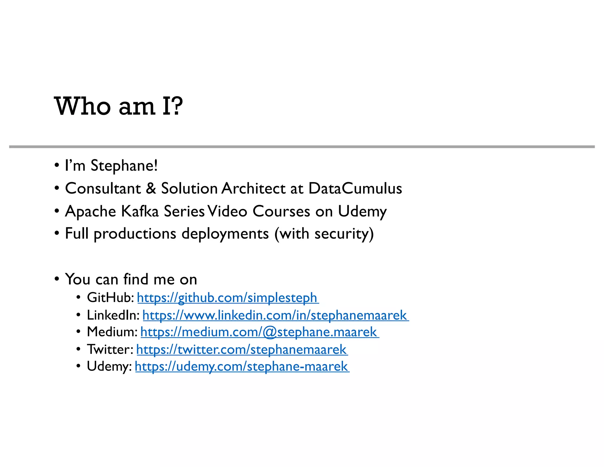 Who am I?
• I’m Stephane!
• Consultant & Solution Architect at DataCumulus
• Apache Kafka SeriesVideo Courses on Udemy
• Full productions deployments (with security)
• You can find me on
• GitHub: https://github.com/simplesteph
• LinkedIn: https://www.linkedin.com/in/stephanemaarek
• Medium: https://medium.com/@stephane.maarek
• Twitter: https://twitter.com/stephanemaarek
• Udemy: https://udemy.com/stephane-maarek
 