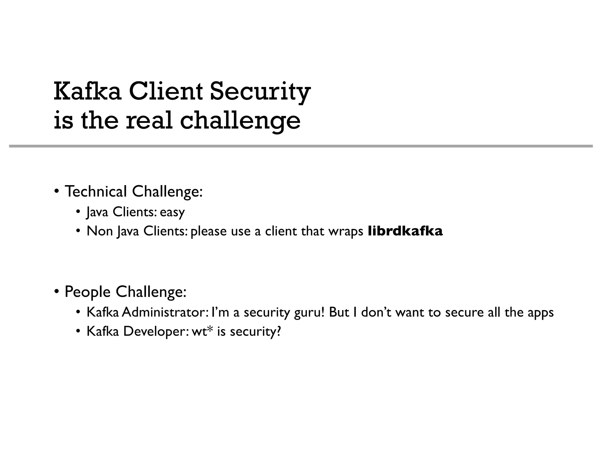Kafka Client Security
is the real challenge
• Technical Challenge:
• Java Clients: easy
• Non Java Clients: please use a client that wraps librdkafka
• People Challenge:
• Kafka Administrator: I’m a security guru! But I don’t want to secure all the apps
• Kafka Developer: wt* is security?
 