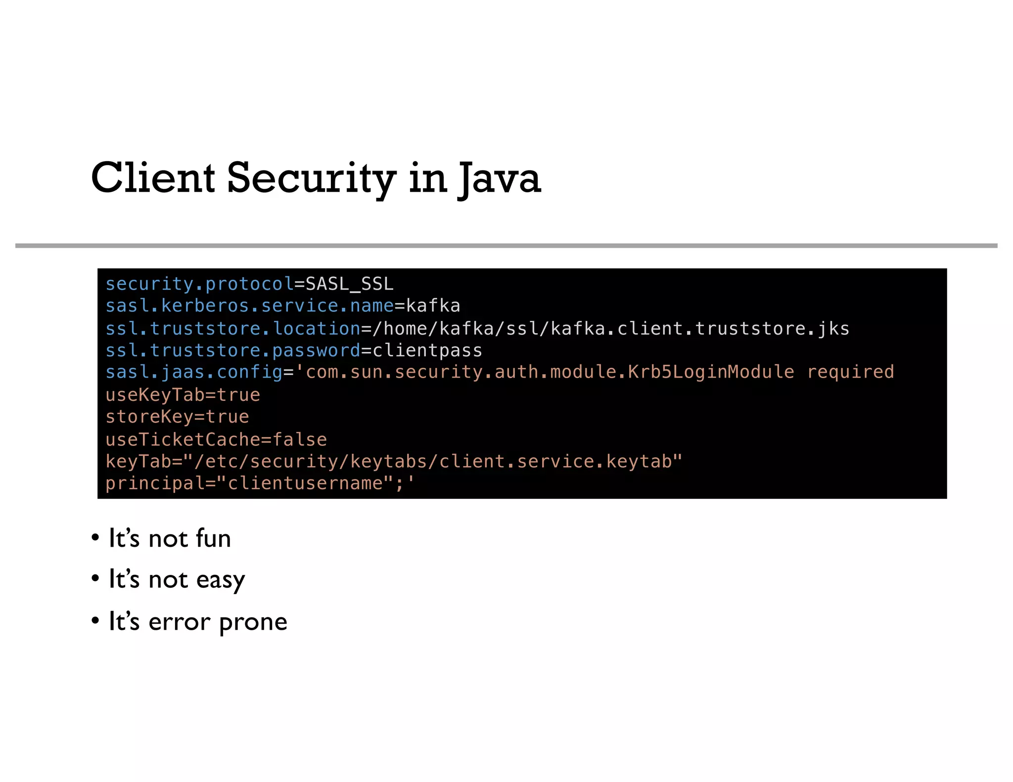Client Security in Java
security.protocol=SASL_SSL
sasl.kerberos.service.name=kafka
ssl.truststore.location=/home/kafka/ssl/kafka.client.truststore.jks
ssl.truststore.password=clientpass
sasl.jaas.config='com.sun.security.auth.module.Krb5LoginModule required
useKeyTab=true
storeKey=true
useTicketCache=false
keyTab="/etc/security/keytabs/client.service.keytab"
principal="clientusername";'
• It’s not fun
• It’s not easy
• It’s error prone
 