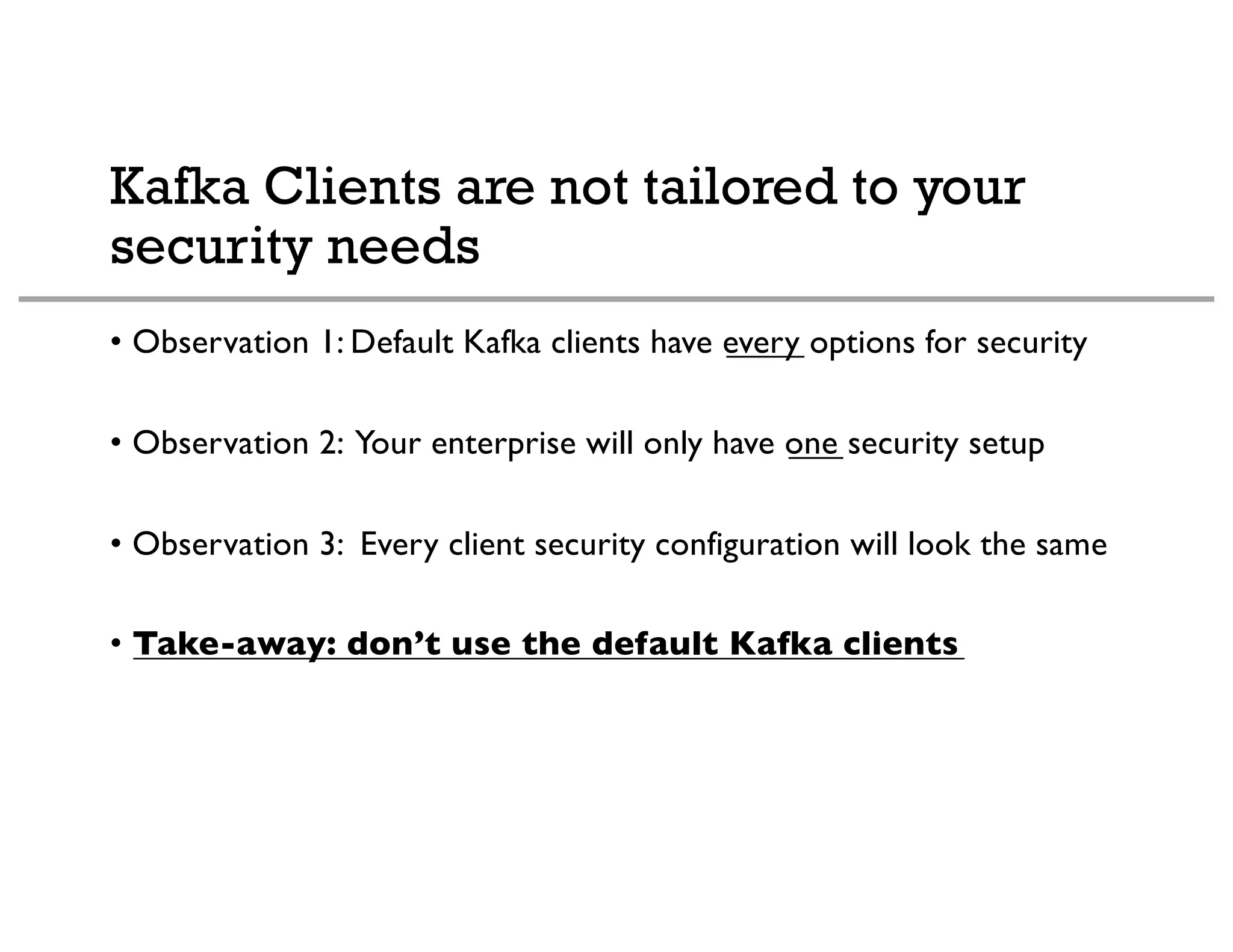Kafka Clients are not tailored to your
security needs
• Observation 1: Default Kafka clients have every options for security
• Observation 2: Your enterprise will only have one security setup
• Observation 3: Every client security configuration will look the same
• Take-away: don’t use the default Kafka clients
 