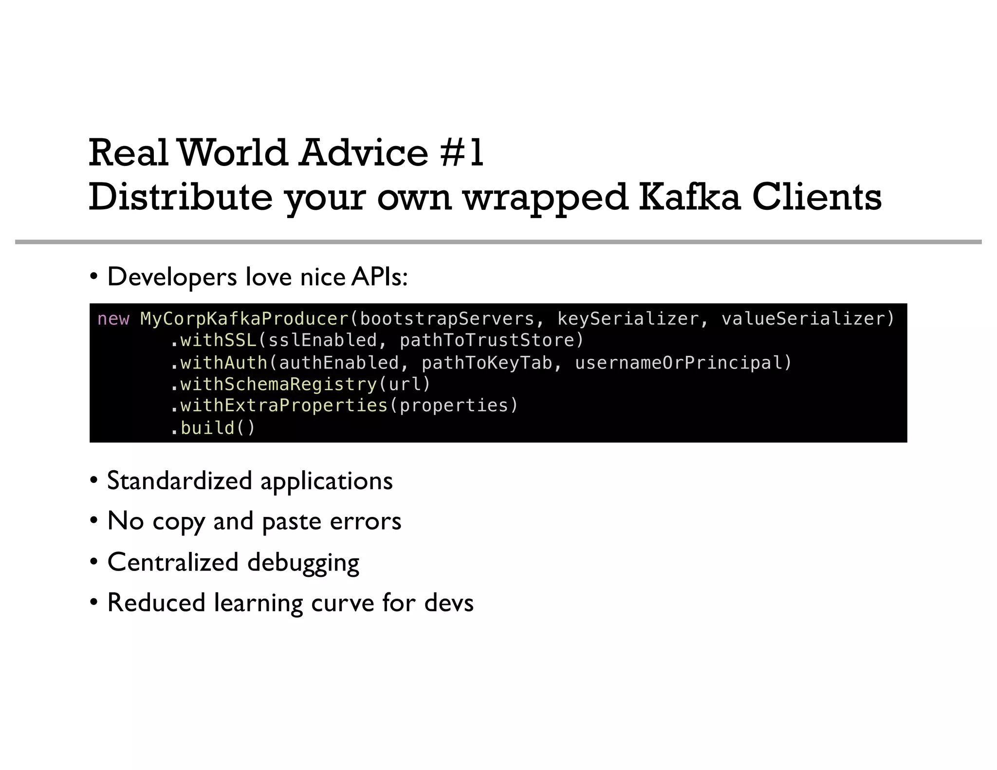 Real World Advice #1
Distribute your own wrapped Kafka Clients
• Developers love nice APIs:
• Standardized applications
• No copy and paste errors
• Centralized debugging
• Reduced learning curve for devs
new MyCorpKafkaProducer(bootstrapServers, keySerializer, valueSerializer)
.withSSL(sslEnabled, pathToTrustStore)
.withAuth(authEnabled, pathToKeyTab, usernameOrPrincipal)
.withSchemaRegistry(url)
.withExtraProperties(properties)
.build()
 
