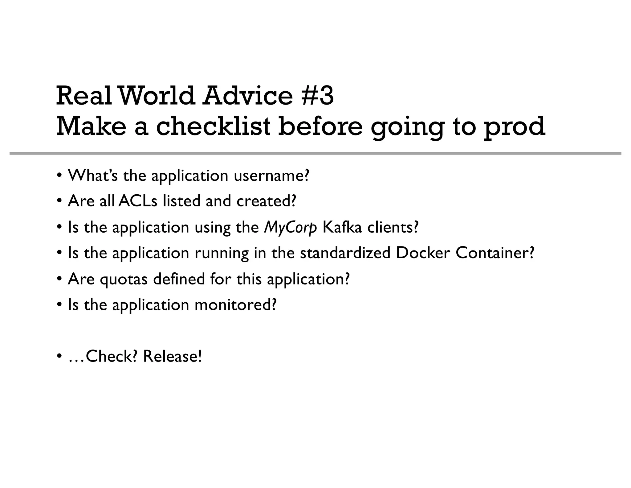 Real World Advice #3
Make a checklist before going to prod
• What’s the application username?
• Are all ACLs listed and created?
• Is the application using the MyCorp Kafka clients?
• Is the application running in the standardized Docker Container?
• Are quotas defined for this application?
• Is the application monitored?
• …Check? Release!
 