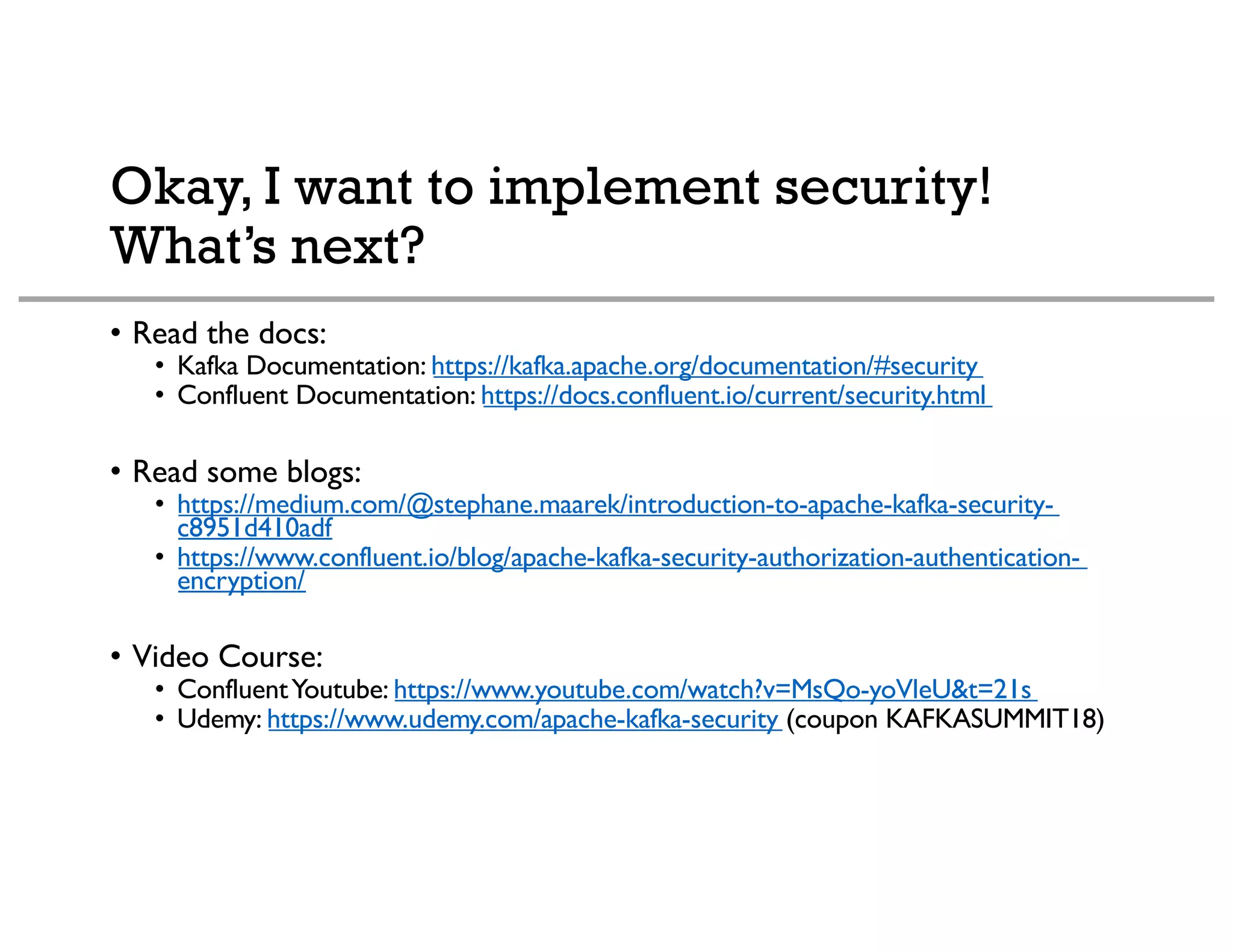 Okay, I want to implement security!
What’s next?
• Read the docs:
• Kafka Documentation: https://kafka.apache.org/documentation/#security
• Confluent Documentation: https://docs.confluent.io/current/security.html
• Read some blogs:
• https://medium.com/@stephane.maarek/introduction-to-apache-kafka-security-
c8951d410adf
• https://www.confluent.io/blog/apache-kafka-security-authorization-authentication-
encryption/
• Video Course:
• ConfluentYoutube: https://www.youtube.com/watch?v=MsQo-yoVleU&t=21s
• Udemy: https://www.udemy.com/apache-kafka-security (coupon KAFKASUMMIT18)
 