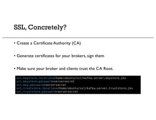 SSL, Concretely?
• Create a Certificate Authority (CA)
• Generate certificates for your brokers, sign them
• Make sure your broker and clients trust the CA Root.
ssl.keystore.location=/home/ubuntu/ssl/kafka.server.keystore.jks
ssl.keystore.password=serversecret
ssl.key.password=serversecret
ssl.truststore.location=/home/ubuntu/ssl/kafka.server.truststore.jks
ssl.truststore.password=serversecret
 