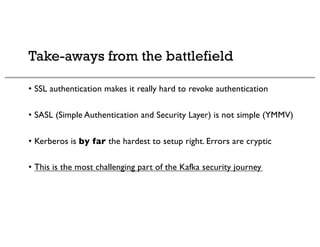 Take-aways from the battlefield
• SSL authentication makes it really hard to revoke authentication
• SASL (Simple Authentication and Security Layer) is not simple (YMMV)
• Kerberos is by far the hardest to setup right. Errors are cryptic
• This is the most challenging part of the Kafka security journey
 