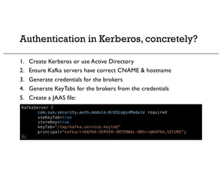 Authentication in Kerberos, concretely?
1. Create Kerberos or use Active Directory
2. Ensure Kafka servers have correct CNAME & hostname
3. Generate credentials for the brokers
4. Generate KeyTabs for the brokers from the credentials
5. Create a JAAS file:
KafkaServer {
com.sun.security.auth.module.Krb5LoginModule required
useKeyTab=true
storeKey=true
keyTab="/tmp/kafka.service.keytab"
principal="kafka/<<KAFKA-SERVER-INTERNAL-DNS>>@KAFKA.SECURE";
};
 