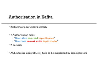 Authorisation in Kafka
• Kafka knows our client’s identity
• + Authorization rules:
• ”User alice can read topic finance”
• ”User bob cannot write topic trucks”
• = Security
• ACL (Access Control Lists) have to be maintained by administrators
 