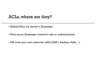 ACLs, where are they?
• Default:ACLs are stored in Zookeeper
• Must secure Zookeeper (network rules or authentication)
• OR write your own authorizer (AD, LDAP, a database, Kafka…)
 