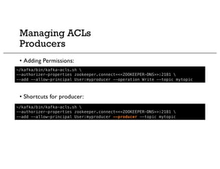 Managing ACLs
Producers
• Adding Permissions:
• Shortcuts for producer:
~/kafka/bin/kafka-acls.sh 
--authorizer-properties zookeeper.connect=<<ZOOKEEPER-DNS>>:2181 
--add --allow-principal User:myproducer --operation Write --topic mytopic
~/kafka/bin/kafka-acls.sh 
--authorizer-properties zookeeper.connect=<<ZOOKEEPER-DNS>>:2181 
--add --allow-principal User:myproducer --producer --topic mytopic
 