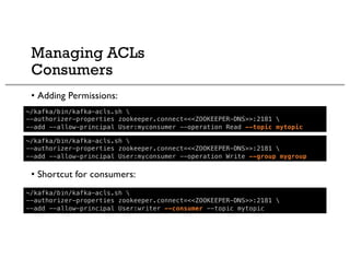 Managing ACLs
Consumers
• Adding Permissions:
• Shortcut for consumers:
~/kafka/bin/kafka-acls.sh 
--authorizer-properties zookeeper.connect=<<ZOOKEEPER-DNS>>:2181 
--add --allow-principal User:myconsumer --operation Read --topic mytopic
~/kafka/bin/kafka-acls.sh 
--authorizer-properties zookeeper.connect=<<ZOOKEEPER-DNS>>:2181 
--add --allow-principal User:writer --consumer --topic mytopic
~/kafka/bin/kafka-acls.sh 
--authorizer-properties zookeeper.connect=<<ZOOKEEPER-DNS>>:2181 
--add --allow-principal User:myconsumer --operation Write --group mygroup
 