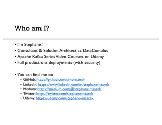 Who am I?
• I’m Stephane!
• Consultant & Solution Architect at DataCumulus
• Apache Kafka SeriesVideo Courses on Udemy
• Full productions deployments (with security)
• You can find me on
• GitHub: https://github.com/simplesteph
• LinkedIn: https://www.linkedin.com/in/stephanemaarek
• Medium: https://medium.com/@stephane.maarek
• Twitter: https://twitter.com/stephanemaarek
• Udemy: https://udemy.com/stephane-maarek
 