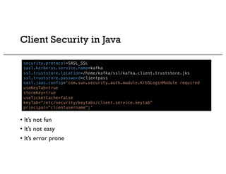 Client Security in Java
security.protocol=SASL_SSL
sasl.kerberos.service.name=kafka
ssl.truststore.location=/home/kafka/ssl/kafka.client.truststore.jks
ssl.truststore.password=clientpass
sasl.jaas.config='com.sun.security.auth.module.Krb5LoginModule required
useKeyTab=true
storeKey=true
useTicketCache=false
keyTab="/etc/security/keytabs/client.service.keytab"
principal="clientusername";'
• It’s not fun
• It’s not easy
• It’s error prone
 
