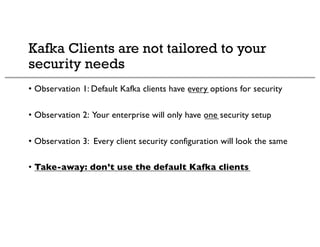 Kafka Clients are not tailored to your
security needs
• Observation 1: Default Kafka clients have every options for security
• Observation 2: Your enterprise will only have one security setup
• Observation 3: Every client security configuration will look the same
• Take-away: don’t use the default Kafka clients
 