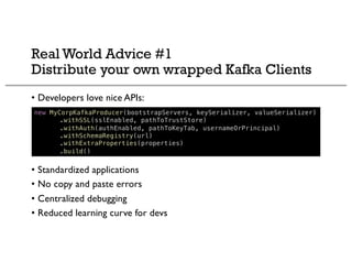 Real World Advice #1
Distribute your own wrapped Kafka Clients
• Developers love nice APIs:
• Standardized applications
• No copy and paste errors
• Centralized debugging
• Reduced learning curve for devs
new MyCorpKafkaProducer(bootstrapServers, keySerializer, valueSerializer)
.withSSL(sslEnabled, pathToTrustStore)
.withAuth(authEnabled, pathToKeyTab, usernameOrPrincipal)
.withSchemaRegistry(url)
.withExtraProperties(properties)
.build()
 