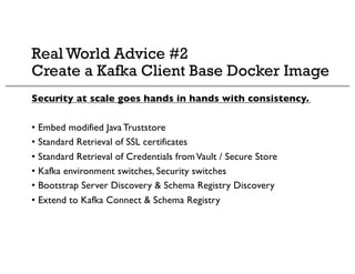 Real World Advice #2
Create a Kafka Client Base Docker Image
Security at scale goes hands in hands with consistency.
• Embed modified Java Truststore
• Standard Retrieval of SSL certificates
• Standard Retrieval of Credentials fromVault / Secure Store
• Kafka environment switches, Security switches
• Bootstrap Server Discovery & Schema Registry Discovery
• Extend to Kafka Connect & Schema Registry
 