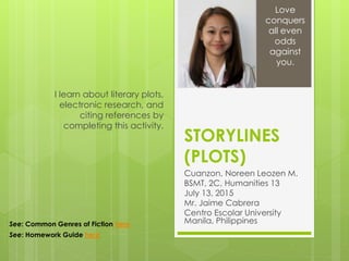 STORYLINES
(PLOTS)
Cuanzon, Noreen Leozen M.
BSMT, 2C, Humanities 13
July 13, 2015
Mr. Jaime Cabrera
Centro Escolar University
Manila, Philippines
I learn about literary plots,
electronic research, and
citing references by
completing this activity.
Love
conquers
all even
odds
against
you.
See: Common Genres of Fiction here
See: Homework Guide here
 