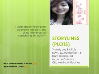 STORYLINES
(PLOTS)
Vrenely Joy S.A Ruiz
BSMT, 2C, Humanities 13
Date Completed
Mr. jame Cabrera
CEU Manila, Philippines
I learn about literary plots,
electronic research, and
citing references by
completing this activity.
Your
motto
here
See: Common Genres of Fiction here
See: Homework Guide here
 