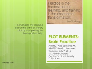 PLOT ELEMENTS:
Brain Practice
ATHING, Ana Jamema M.
BSMT2C- World Literature
Thursday, July 9, 2015
Mr. Jaime Cabrera
Centro Escolar University,
Philippines
I personalize my learning
about the parts of literary
plot by completing this
three-part activity.
Related Stuff
 