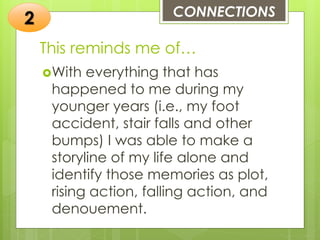 This reminds me of…
With everything that has
happened to me during my
younger years (i.e., my foot
accident, stair falls and other
bumps) I was able to make a
storyline of my life alone and
identify those memories as plot,
rising action, falling action, and
denouement.
CONNECTIONS
2
 